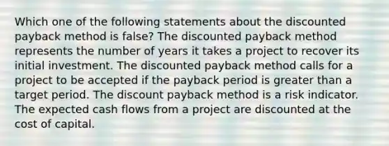 Which one of the following statements about the discounted payback method is false? The discounted payback method represents the number of years it takes a project to recover its initial investment. The discounted payback method calls for a project to be accepted if the payback period is greater than a target period. The discount payback method is a risk indicator. The expected cash flows from a project are discounted at the cost of capital.