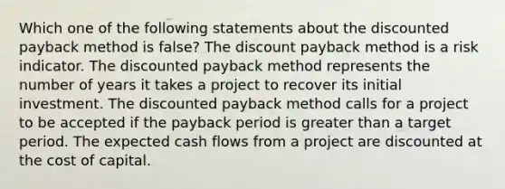 Which one of the following statements about the discounted payback method is false? The discount payback method is a risk indicator. The discounted payback method represents the number of years it takes a project to recover its initial investment. The discounted payback method calls for a project to be accepted if the payback period is greater than a target period. The expected cash flows from a project are discounted at the cost of capital.