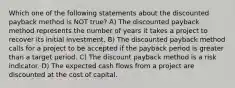 Which one of the following statements about the discounted payback method is NOT true? A) The discounted payback method represents the number of years it takes a project to recover its initial investment. B) The discounted payback method calls for a project to be accepted if the payback period is greater than a target period. C) The discount payback method is a risk indicator. D) The expected cash flows from a project are discounted at the cost of capital.