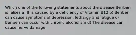 Which one of the following statements about the disease Beriberi is false? a) It is caused by a deficiency of Vitamin B12 b) Beriberi can cause symptoms of depression, lethargy and fatigue c) Beriberi can occur with chronic alcoholism d) The disease can cause nerve damage