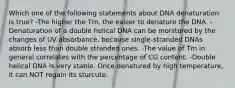 Which one of the following statements about DNA denaturation is true? -The higher the Tm, the easier to denature the DNA. -Denaturation of a double helical DNA can be monitored by the changes of UV absorbance, because single-stranded DNAs absorb less than double stranded ones. -The value of Tm in general correlates with the percentage of CG content. -Double helical DNA is very stable. Once denatured by high temperature, it can NOT regain its sturcute.