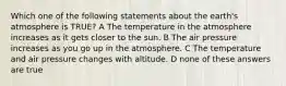 Which one of the following statements about the earth's atmosphere is TRUE? A The temperature in the atmosphere increases as it gets closer to the sun. B The air pressure increases as you go up in the atmosphere. C The temperature and air pressure changes with altitude. D none of these answers are true