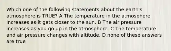 Which one of the following statements about the <a href='https://www.questionai.com/knowledge/kRonPjS5DU-earths-atmosphere' class='anchor-knowledge'>earth's atmosphere</a> is TRUE? A The <a href='https://www.questionai.com/knowledge/kkaiVNPeWP-temperature-in-the-atmosphere' class='anchor-knowledge'>temperature in the atmosphere</a> increases as it gets closer to the sun. B The air pressure increases as you go up in the atmosphere. C The temperature and air pressure changes with altitude. D none of these answers are true