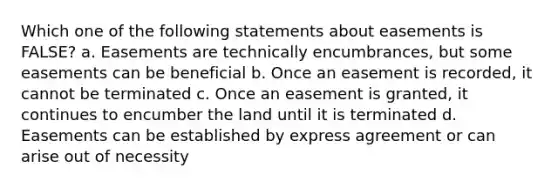 Which one of the following statements about easements is FALSE? a. Easements are technically encumbrances, but some easements can be beneficial b. Once an easement is recorded, it cannot be terminated c. Once an easement is granted, it continues to encumber the land until it is terminated d. Easements can be established by express agreement or can arise out of necessity