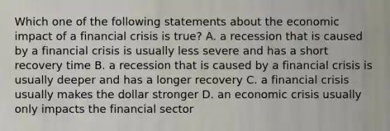 Which one of the following statements about the economic impact of a financial crisis is true? A. a recession that is caused by a financial crisis is usually less severe and has a short recovery time B. a recession that is caused by a financial crisis is usually deeper and has a longer recovery C. a financial crisis usually makes the dollar stronger D. an economic crisis usually only impacts the financial sector