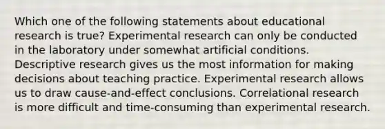 Which one of the following statements about educational research is true? Experimental research can only be conducted in the laboratory under somewhat artificial conditions. Descriptive research gives us the most information for making decisions about teaching practice. Experimental research allows us to draw cause-and-effect conclusions. Correlational research is more difficult and time-consuming than experimental research.