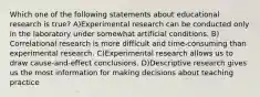 Which one of the following statements about educational research is true? A)Experimental research can be conducted only in the laboratory under somewhat artificial conditions. B) Correlational research is more difficult and time‐consuming than experimental research. C)Experimental research allows us to draw cause-and-effect conclusions. D)Descriptive research gives us the most information for making decisions about teaching practice