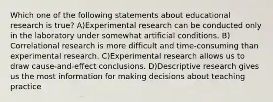 Which one of the following statements about educational research is true? A)<a href='https://www.questionai.com/knowledge/kD5GeV2lsd-experimental-research' class='anchor-knowledge'>experimental research</a> can be conducted only in the laboratory under somewhat artificial conditions. B) Correlational research is more difficult and time‐consuming than experimental research. C)Experimental research allows us to draw cause-and-effect conclusions. D)Descriptive research gives us the most information for making decisions about teaching practice