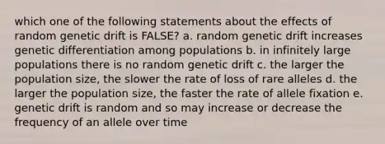 which one of the following statements about the effects of random genetic drift is FALSE? a. random genetic drift increases genetic differentiation among populations b. in infinitely large populations there is no random genetic drift c. the larger the population size, the slower the rate of loss of rare alleles d. the larger the population size, the faster the rate of allele fixation e. genetic drift is random and so may increase or decrease the frequency of an allele over time