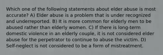 Which one of the following statements about elder abuse is most accurate? A) Elder abuse is a problem that is under recognized and underreported. B) It is more common for elderly men to be abused rather than elderly women. C) If there is long-term domestic violence in an elderly couple, it is not considered elder abuse for the perpetrator to continue to abuse the victim. D) Self-neglect is not considered to be a form of mistreatment.