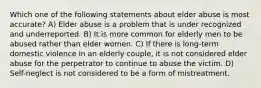 Which one of the following statements about elder abuse is most accurate? A) Elder abuse is a problem that is under recognized and underreported. B) It is more common for elderly men to be abused rather than elder women. C) If there is long-term domestic violence in an elderly couple, it is not considered elder abuse for the perpetrator to continue to abuse the victim. D) Self-neglect is not considered to be a form of mistreatment.