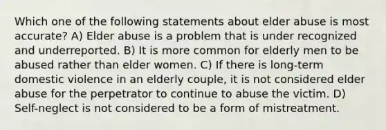 Which one of the following statements about elder abuse is most accurate? A) Elder abuse is a problem that is under recognized and underreported. B) It is more common for elderly men to be abused rather than elder women. C) If there is long-term domestic violence in an elderly couple, it is not considered elder abuse for the perpetrator to continue to abuse the victim. D) Self-neglect is not considered to be a form of mistreatment.