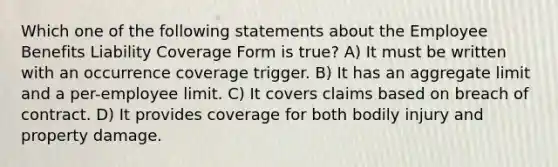 Which one of the following statements about the Employee Benefits Liability Coverage Form is true? A) It must be written with an occurrence coverage trigger. B) It has an aggregate limit and a per-employee limit. C) It covers claims based on breach of contract. D) It provides coverage for both bodily injury and property damage.