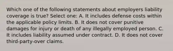 Which one of the following statements about employers liability coverage is true? Select one: A. It includes defense costs within the applicable policy limits. B. It does not cover punitive damages for injury or death of any illegally employed person. C. It includes liability assumed under contract. D. It does not cover third-party-over claims.