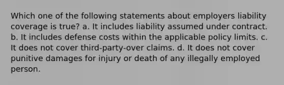 Which one of the following statements about employers liability coverage is true? a. It includes liability assumed under contract. b. It includes defense costs within the applicable policy limits. c. It does not cover third-party-over claims. d. It does not cover punitive damages for injury or death of any illegally employed person.