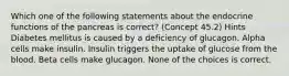 Which one of the following statements about the endocrine functions of the pancreas is correct? (Concept 45.2) Hints Diabetes mellitus is caused by a deficiency of glucagon. Alpha cells make insulin. Insulin triggers the uptake of glucose from the blood. Beta cells make glucagon. None of the choices is correct.