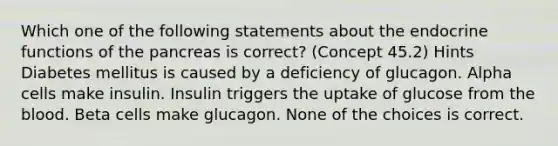 Which one of the following statements about the endocrine functions of the pancreas is correct? (Concept 45.2) Hints Diabetes mellitus is caused by a deficiency of glucagon. Alpha cells make insulin. Insulin triggers the uptake of glucose from the blood. Beta cells make glucagon. None of the choices is correct.