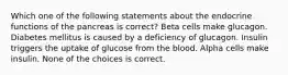 Which one of the following statements about the endocrine functions of the pancreas is correct? Beta cells make glucagon. Diabetes mellitus is caused by a deficiency of glucagon. Insulin triggers the uptake of glucose from the blood. Alpha cells make insulin. None of the choices is correct.