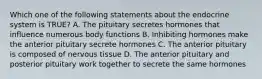 Which one of the following statements about the endocrine system is TRUE? A. The pituitary secretes hormones that influence numerous body functions B. Inhibiting hormones make the anterior pituitary secrete hormones C. The anterior pituitary is composed of nervous tissue D. The anterior pituitary and posterior pituitary work together to secrete the same hormones