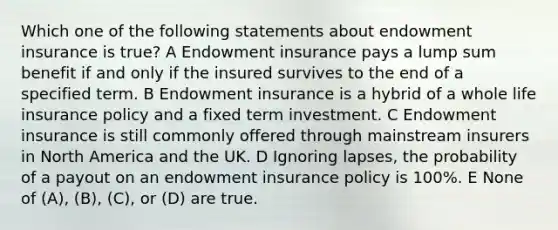 Which one of the following statements about endowment insurance is true? A Endowment insurance pays a lump sum benefit if and only if the insured survives to the end of a specified term. B Endowment insurance is a hybrid of a whole life insurance policy and a fixed term investment. C Endowment insurance is still commonly offered through mainstream insurers in North America and the UK. D Ignoring lapses, the probability of a payout on an endowment insurance policy is 100%. E None of (A), (B), (C), or (D) are true.