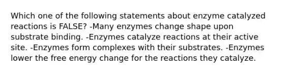 Which one of the following statements about enzyme catalyzed reactions is FALSE? -Many enzymes change shape upon substrate binding. -Enzymes catalyze reactions at their active site. -Enzymes form complexes with their substrates. -Enzymes lower the free energy change for the reactions they catalyze.