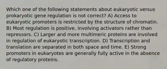 Which one of the following statements about eukaryotic versus prokaryotic gene regulation is not correct? A) Access to eukaryotic promoters is restricted by the structure of chromatin. B) Most regulation is positive, involving activators rather than repressors. C) Larger and more multimeric proteins are involved in regulation of eukaryotic transcription. D) Transcription and translation are separated in both space and time. E) Strong promoters in eukaryotes are generally fully active in the absence of regulatory proteins.