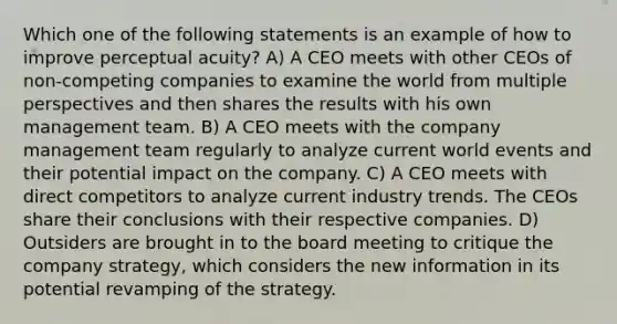 Which one of the following statements is an example of how to improve perceptual acuity? A) A CEO meets with other CEOs of non-competing companies to examine the world from multiple perspectives and then shares the results with his own management team. B) A CEO meets with the company management team regularly to analyze current world events and their potential impact on the company. C) A CEO meets with direct competitors to analyze current industry trends. The CEOs share their conclusions with their respective companies. D) Outsiders are brought in to the board meeting to critique the company strategy, which considers the new information in its potential revamping of the strategy.