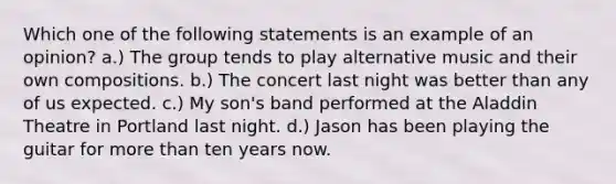 Which one of the following statements is an example of an opinion? a.) The group tends to play alternative music and their own compositions. b.) The concert last night was better than any of us expected. c.) My son's band performed at the Aladdin Theatre in Portland last night. d.) Jason has been playing the guitar for more than ten years now.