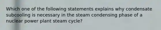 Which one of the following statements explains why condensate subcooling is necessary in the steam condensing phase of a nuclear power plant steam cycle?