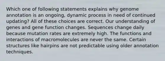 Which one of following statements explains why genome annotation is an ongoing, dynamic process in need of continued updating? All of these choices are correct. Our understanding of genes and gene function changes. Sequences change daily because mutation rates are extremely high. The functions and interactions of macromolecules are never the same. Certain structures like hairpins are not predictable using older annotation techniques.