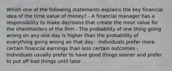 Which one of the following statements explains the key financial idea of the time value of money? - A financial manager has a responsibility to make decisions that create the most value for the shareholders of the firm - The probability of one thing going wrong on any one day is higher than the probability of everything going wrong on that day - Individuals prefer more certain financial earnings than less certain outcomes - Individuals usually prefer to have good things sooner and prefer to put off bad things until later