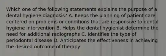 Which one of the following statements explains the purpose of a dental hygiene diagnosis? A. Keeps the planning of patient care centered on problems or conditions that are responsive to dental hygiene intervention B. Helps the dental hygienist determine the need for additional radiographs C. Identifies the type of periodontal disease D. Anticipates the effectiveness in achieving the desired outcome of therapy