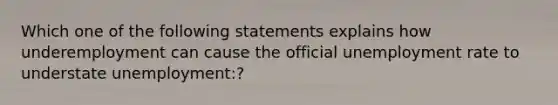 Which one of the following statements explains how underemployment can cause the official unemployment rate to understate unemployment:?