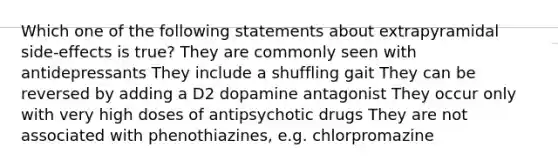 Which one of the following statements about extrapyramidal side-effects is true? They are commonly seen with antidepressants They include a shuffling gait They can be reversed by adding a D2 dopamine antagonist They occur only with very high doses of antipsychotic drugs They are not associated with phenothiazines, e.g. chlorpromazine