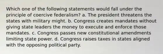 Which one of the following statements would fall under the principle of coercive federalism? a. The president threatens the states with military might. b. Congress creates mandates without giving state leaders the money to execute and enforce those mandates. c. Congress passes new constitutional amendments limiting state power. d. Congress raises taxes in states aligned with the opposing political party.