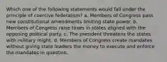 Which one of the following statements would fall under the principle of coercive federalism? a. Members of Congress pass new constitutional amendments limiting state power. b. Members of Congress raise taxes in states aligned with the opposing political party. c. The president threatens the states with military might. d. Members of Congress create mandates without giving state leaders the money to execute and enforce the mandates in question.