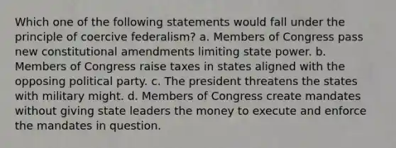 Which one of the following statements would fall under the principle of coercive federalism? a. Members of Congress pass new constitutional amendments limiting state power. b. Members of Congress raise taxes in states aligned with the opposing political party. c. The president threatens the states with military might. d. Members of Congress create mandates without giving state leaders the money to execute and enforce the mandates in question.