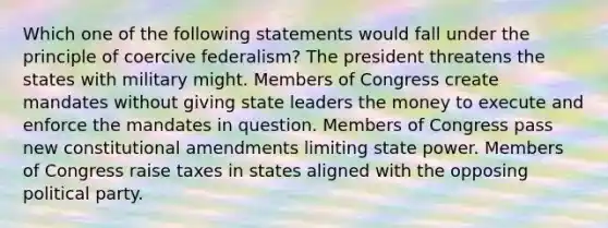 Which one of the following statements would fall under the principle of coercive federalism? The president threatens the states with military might. Members of Congress create mandates without giving state leaders the money to execute and enforce the mandates in question. Members of Congress pass new constitutional amendments limiting state power. Members of Congress raise taxes in states aligned with the opposing political party.