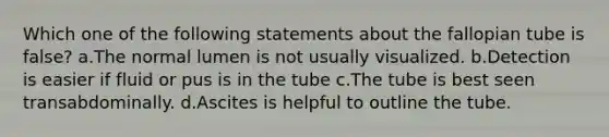 Which one of the following statements about the fallopian tube is false? a.The normal lumen is not usually visualized. b.Detection is easier if fluid or pus is in the tube c.The tube is best seen transabdominally. d.Ascites is helpful to outline the tube.