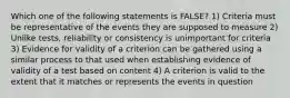 Which one of the following statements is FALSE? 1) Criteria must be representative of the events they are supposed to measure 2) Unlike tests, reliability or consistency is unimportant for criteria 3) Evidence for validity of a criterion can be gathered using a similar process to that used when establishing evidence of validity of a test based on content 4) A criterion is valid to the extent that it matches or represents the events in question