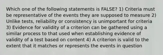 Which one of the following statements is FALSE? 1) Criteria must be representative of the events they are supposed to measure 2) Unlike tests, reliability or consistency is unimportant for criteria 3) Evidence for validity of a criterion can be gathered using a similar process to that used when establishing evidence of validity of a test based on content 4) A criterion is valid to the extent that it matches or represents the events in question