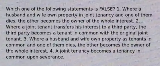 Which one of the following statements is FALSE? 1. Where a husband and wife own property in joint tenancy and one of them dies, the other becomes the owner of the whole interest. 2. Where a joint tenant transfers his interest to a third party, the third party becomes a tenant in common with the original joint tenant. 3. Where a husband and wife own property as tenants in common and one of them dies, the other becomes the owner of the whole interest. 4. A joint tenancy becomes a tenancy in common upon severance.