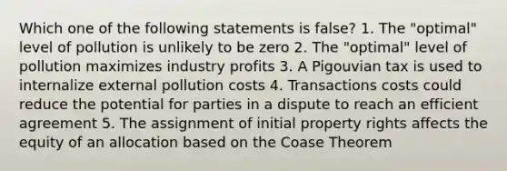 Which one of the following statements is false? 1. The "optimal" level of pollution is unlikely to be zero 2. The "optimal" level of pollution maximizes industry profits 3. A Pigouvian tax is used to internalize external pollution costs 4. Transactions costs could reduce the potential for parties in a dispute to reach an efficient agreement 5. The assignment of initial property rights affects the equity of an allocation based on the Coase Theorem