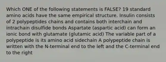 Which ONE of the following statements is FALSE? 19 standard amino acids have the same empirical structure. Insulin consists of 2 polypeptides chains and contains both interchain and intrachain disulfide bonds Aspartate (aspartic acid) can form an ionic bond with glutamate (glutamic acid) The variable part of a polypeptide is its amino acid sidechain A polypeptide chain is written with the N-terminal end to the left and the C-terminal end to the right