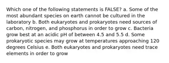 Which one of the following statements is FALSE? a. Some of the most abundant species on earth cannot be cultured in the laboratory b. Both eukaryotes and prokaryotes need sources of carbon, nitrogen, and phosphorus in order to grow c. Bacteria grow best at an acidic pH of between 4.5 and 5.5 d. Some prokaryotic species may grow at temperatures approaching 120 degrees Celsius e. Both eukaryotes and prokaryotes need trace elements in order to grow