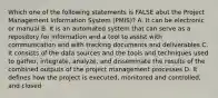 Which one of the following statements is FALSE abut the Project Management Information System (PMIS)? A. It can be electronic or manual B. It is an automated system that can serve as a repository for information and a tool to assist with communication and with tracking documents and deliverables C. It consists of the data sources and the tools and techniques used to gather, integrate, analyze, and disseminate the results of the combined outputs of the project management processes D. It defines how the project is executed, monitored and controlled, and closed