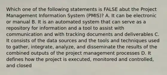 Which one of the following statements is FALSE abut the Project Management Information System (PMIS)? A. It can be electronic or manual B. It is an automated system that can serve as a repository for information and a tool to assist with communication and with tracking documents and deliverables C. It consists of the data sources and the tools and techniques used to gather, integrate, analyze, and disseminate the results of the combined outputs of the project management processes D. It defines how the project is executed, monitored and controlled, and closed