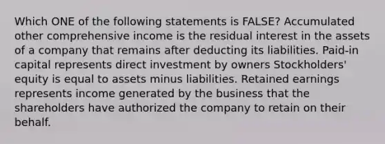 Which ONE of the following statements is FALSE? Accumulated other comprehensive income is the residual interest in the assets of a company that remains after deducting its liabilities. Paid-in capital represents direct investment by owners Stockholders' equity is equal to assets minus liabilities. Retained earnings represents income generated by the business that the shareholders have authorized the company to retain on their behalf.