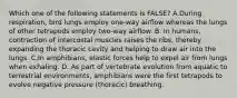 Which one of the following statements is FALSE? A.During respiration, bird lungs employ one-way airflow whereas the lungs of other tetrapods employ two-way airflow. B. In humans, contraction of intercostal muscles raises the ribs, thereby expanding the thoracic cavity and helping to draw air into the lungs. C.In amphibians, elastic forces help to expel air from lungs when exhaling. D. As part of vertebrate evolution from aquatic to terrestrial environments, amphibians were the first tetrapods to evolve negative pressure (thoracic) breathing.