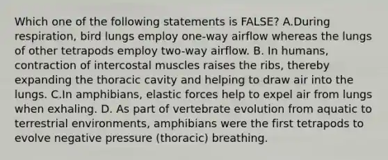 Which one of the following statements is FALSE? A.During respiration, bird lungs employ one-way airflow whereas the lungs of other tetrapods employ two-way airflow. B. In humans, contraction of intercostal muscles raises the ribs, thereby expanding the thoracic cavity and helping to draw air into the lungs. C.In amphibians, elastic forces help to expel air from lungs when exhaling. D. As part of vertebrate evolution from aquatic to terrestrial environments, amphibians were the first tetrapods to evolve negative pressure (thoracic) breathing.